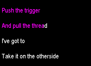 Push the trigger

And pull the thread
I've got to

Take it on the otherside