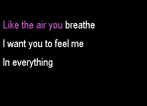 Like the air you breathe

I want you to feel me

In everything