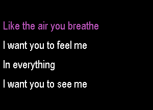 Like the air you breathe

I want you to feel me

In everything

lwant you to see me