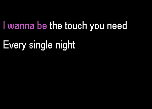 I wanna be the touch you need

Every single night
