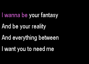 I wanna be your fantasy
And be your reality
And everything between

lwant you to need me