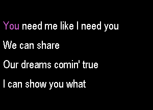 You need me like I need you

We can share
Our dreams comin' true

I can show you what