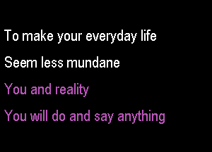 To make your everyday life

Seem less mundane
You and reality

You will do and say anything