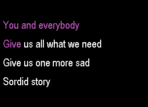 You and everybody

Give us all what we need
Give us one more sad

Sordid story