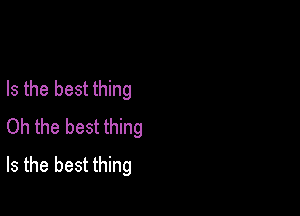 Is the best thing

Oh the best thing
Is the best thing