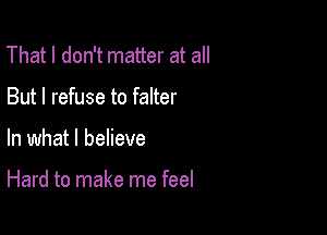 That I don't matter at all
But I refuse to falter

In what I believe

Hard to make me feel