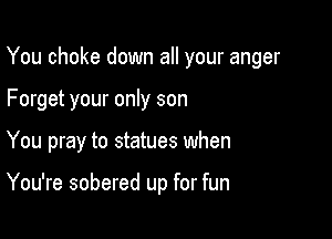 You choke down all your anger

Forget your only son

You pray to statues when

You're sobered up for fun