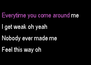 Everytime you come around me

I get weak oh yeah

Nobody ever made me

Feel this way oh