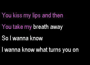 You kiss my lips and then
You take my breath away

So I wanna know

lwanna know what turns you on