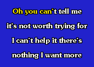 Oh you can't tell me
it's not worth trying for
I can't help it there's

nothing I want more