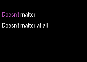 Doesn't matter

Doesn't matter at all