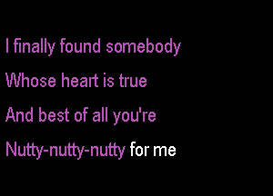 I finally found somebody

Whose heart is true
And best of all you're
Nutty-nutty-nutty for me