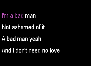 I'm a bad man

Not ashamed of it

A bad man yeah

And I don't need no love