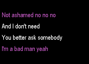 Not ashamed no no no
And I don't need

You better ask somebody

I'm a bad man yeah