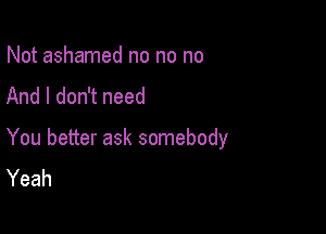 Not ashamed no no no
And I don't need

You better ask somebody
Yeah