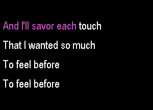 And I'll savor each touch
That I wanted so much

To feel before

To feel before