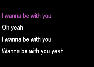 I wanna be with you
Oh yeah

lwanna be with you

Wanna be with you yeah