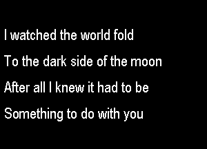 I watched the world fold
To the dark side of the moon
After all I knew it had to be

Something to do with you