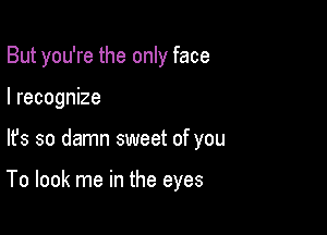 But you're the only face
I recognize

lfs so damn sweet of you

To look me in the eyes