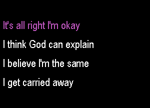 Ifs all right I'm okay
Ithink God can explain

I believe I'm the same

I get carried away
