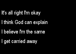 Ifs all right I'm okay
Ithink God can explain

I believe I'm the same

I get carried away