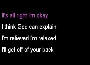 Ifs all right I'm okay
Ithink God can explain

I'm relieved I'm relaxed

I'll get off of your back