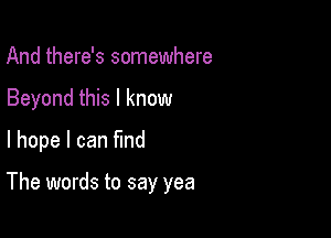 And there's somewhere
Beyond this I know
I hope I can find

The words to say yea