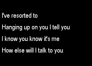 I've resorted to

Hanging up on you I tell you

I know you know it's me

How else will I talk to you