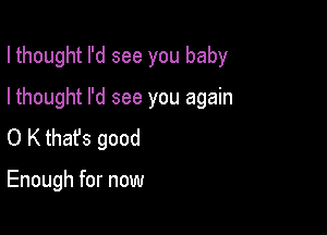 I thought I'd see you baby

I thought I'd see you again
0 K that's good

Enough for now