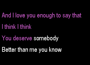 And I love you enough to say that

I think Ithink
You deserve somebody

Better than me you know