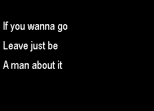 If you wanna go

Leave just be

A man about it