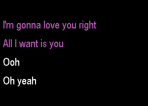 I'm gonna love you right

All I want is you
Ooh
Oh yeah