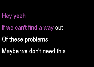 Hey yeah
If we can't fmd a way out

Of these problems

Maybe we don't need this