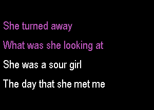 She turned away
What was she looking at

She was a sour girl

The day that she met me