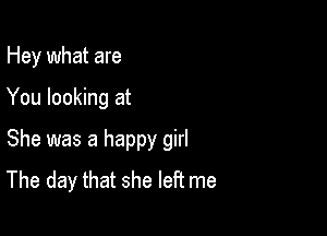 Hey what are

You looking at

She was a happy girl
The day that she left me