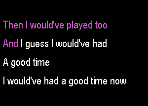 Then I would've played too
And I guess I would've had

A good time

lwould've had a good time now