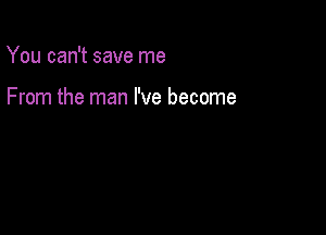 You can't save me

From the man I've become