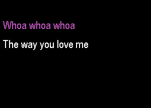 Whoa whoa whoa

The way you love me