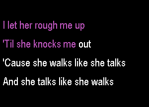I let her rough me up

'Til she knocks me out
'Cause she walks like she talks

And she talks like she walks
