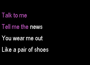 Talk to me
Tell me the news

You wear me out

Like a pair of shoes