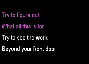 Try to figure out
What all this is for

Try to see the world

Beyond your front door