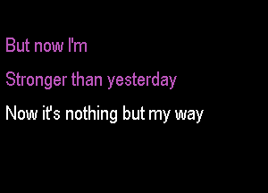 But now I'm

Stronger than yesterday

Now ifs nothing but my way