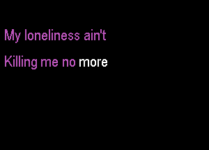 My loneliness ain't

Killing me no more