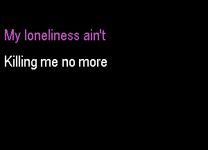 My loneliness ain't

Killing me no more