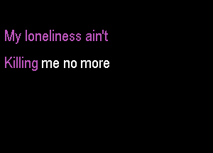 My loneliness ain't

Killing me no more