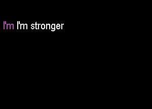 I'm I'm stronger