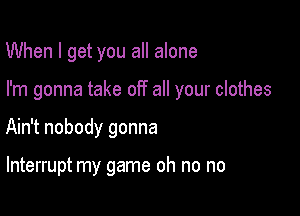 When I get you all alone

I'm gonna take off all your clothes

Ain't nobody gonna

Interrupt my game oh no no