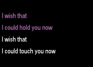 I wish that

I could hold you now

I wish that

I could touch you now