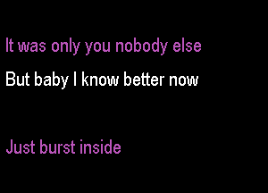 It was only you nobody else

But baby I know better now

Just burst inside