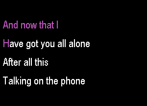 And now that I

Have got you all alone
After all this

Talking on the phone